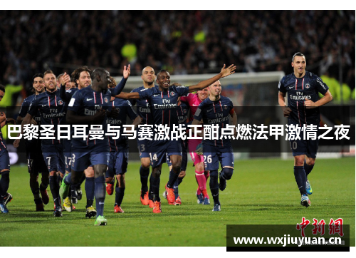 巴黎圣日耳曼与马赛激战正酣点燃法甲激情之夜